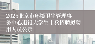 2025北京市环境卫生管理事务中心退役大学生士兵招聘拟聘用人员公示