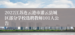2022江苏连云港市灌云县城区部分学校选聘教师101人公告
