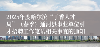2025年度哈尔滨“丁香人才周”（春季）通河县事业单位引才招聘工作笔试相关事宜的通知