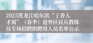 2025黑龙江哈尔滨“丁香人才周”（春季）道外区民兵教练员专场招聘拟聘用人员名单公示