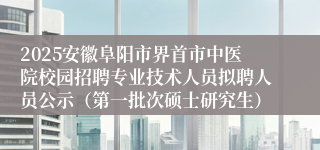2025安徽阜阳市界首市中医院校园招聘专业技术人员拟聘人员公示（第一批次硕士研究生）