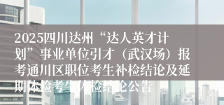 2025四川达州“达人英才计划”事业单位引才（武汉场）报考通川区职位考生补检结论及延期体检考生体检结论公告