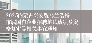 2025内蒙古兴安盟乌兰浩特市属国有企业招聘笔试成绩及资格复审等相关事宜通知