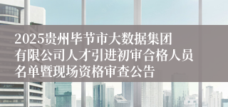 2025贵州毕节市大数据集团有限公司人才引进初审合格人员名单暨现场资格审查公告