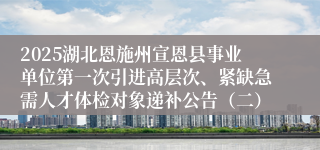 2025湖北恩施州宣恩县事业单位第一次引进高层次、紧缺急需人才体检对象递补公告（二）