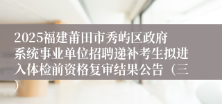 2025福建莆田市秀屿区政府系统事业单位招聘递补考生拟进入体检前资格复审结果公告（三）