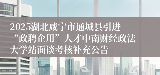 2025湖北咸宁市通城县引进“政聘企用”人才中南财经政法大学站面谈考核补充公告                                    	                                                                        2025-07-03
