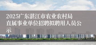 2025广东湛江市农业农村局直属事业单位招聘拟聘用人员公示