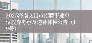 2025海南文昌市招聘事业单位放弃考察及递补体检公告（19号）