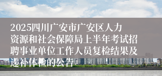 2025四川广安市广安区人力资源和社会保障局上半年考试招聘事业单位工作人员复检结果及递补体检的公告