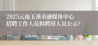2025云南玉溪市融媒体中心招聘工作人员拟聘用人员公示?