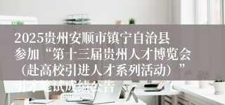 2025贵州安顺市镇宁自治县参加“第十三届贵州人才博览会（赴高校引进人才系列活动）”引才笔试成绩公告