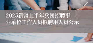 2025新疆上半年兵团招聘事业单位工作人员拟聘用人员公示