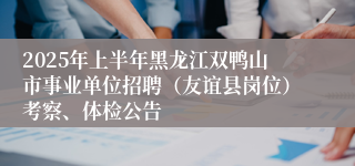 2025年上半年黑龙江双鸭山市事业单位招聘（友谊县岗位）考察、体检公告