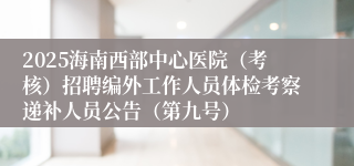 2025海南西部中心医院（考核）招聘编外工作人员体检考察递补人员公告（第九号）