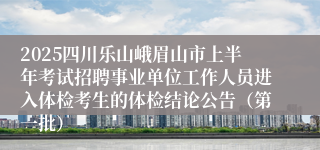2025四川乐山峨眉山市上半年考试招聘事业单位工作人员进入体检考生的体检结论公告（第一批）