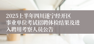 2025上半年四川遂宁经开区事业单位考试招聘体检结果及进入聘用考察人员公告