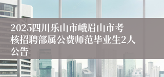 2025四川乐山市峨眉山市考核招聘部属公费师范毕业生2人公告