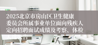 2025北京市房山区卫生健康委员会所属事业单位面向残疾人定向招聘面试成绩及考察、体检人选公告