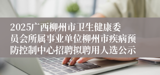 2025广西柳州市卫生健康委员会所属事业单位柳州市疾病预防控制中心招聘拟聘用人选公示