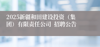 2025新疆和田建设投资（集团）有限责任公司  招聘公告