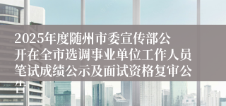 2025年度随州市委宣传部公开在全市选调事业单位工作人员笔试成绩公示及面试资格复审公告