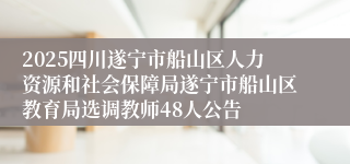 2025四川遂宁市船山区人力资源和社会保障局遂宁市船山区教育局选调教师48人公告