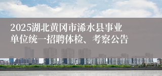 2025湖北黄冈市浠水县事业单位统一招聘体检、考察公告