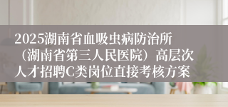 2025湖南省血吸虫病防治所（湖南省第三人民医院）高层次人才招聘C类岗位直接考核方案
