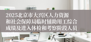 2025北京市大兴区人力资源和社会保障局临时辅助用工综合成绩及进入体检和考察阶段人员公告