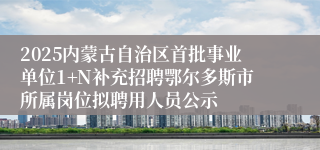 2025内蒙古自治区首批事业单位1+N补充招聘鄂尔多斯市所属岗位拟聘用人员公示