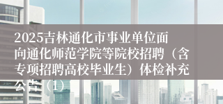 2025吉林通化市事业单位面向通化师范学院等院校招聘（含专项招聘高校毕业生）体检补充公告（1）