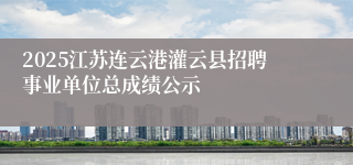 2025江苏连云港灌云县招聘事业单位总成绩公示