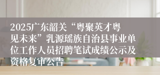 2025广东韶关“粤聚英才粤见未来”乳源瑶族自治县事业单位工作人员招聘笔试成绩公示及资格复审公告