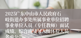 2025广东中山市人民政府石岐街道办事处所属事业单位招聘事业单位人员（专任教师）面试成绩、综合成绩与入围体检人员名单公告