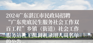 2024广东湛江市民政局招聘“广东兜底民生服务社会工作双百工程”乡镇（街道）社会工作服务站社工拟调剂录用人员名单的公告