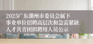 2025广东潮州市委员会属下事业单位招聘高层次和急需紧缺人才共青团拟聘用人员公示
