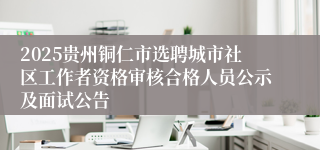 2025贵州铜仁市选聘城市社区工作者资格审核合格人员公示及面试公告