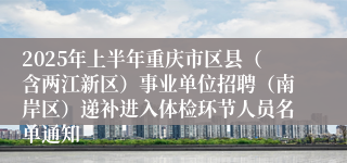 2025年上半年重庆市区县（含两江新区）事业单位招聘（南岸区）递补进入体检环节人员名单通知