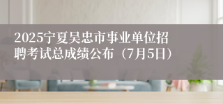 2025宁夏吴忠市事业单位招聘考试总成绩公布（7月5日）