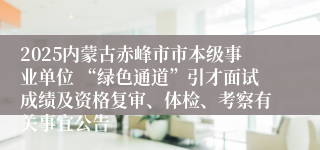 2025内蒙古赤峰市市本级事业单位 “绿色通道”引才面试成绩及资格复审、体检、考察有关事宜公告