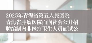 2025年青海省第五人民医院青海省肿瘤医院面向社会公开招聘编制内非医疗卫生人员面试公告