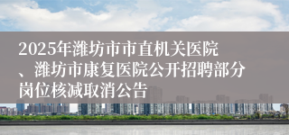 2025年潍坊市市直机关医院、潍坊市康复医院公开招聘部分岗位核减取消公告