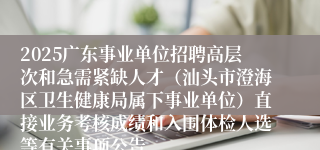 2025广东事业单位招聘高层次和急需紧缺人才（汕头市澄海区卫生健康局属下事业单位）直接业务考核成绩和入围体检人选等有关事项公告