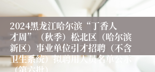 2024黑龙江哈尔滨“丁香人才周”（秋季）松北区（哈尔滨新区）事业单位引才招聘（不含卫生系统）拟聘用人员名单公示（第六批）