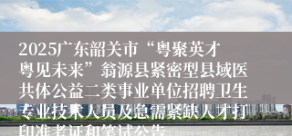 2025广东韶关市“粤聚英才粤见未来”翁源县紧密型县域医共体公益二类事业单位招聘卫生专业技术人员及急需紧缺人才打印准考证和笔试公告