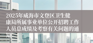 2025年威海市文登区卫生健康局所属事业单位公开招聘工作人员总成绩及考察有关问题的通知