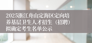2025浙江舟山定海区定向培养基层卫生人才招生（招聘） 拟确定考生名单公示