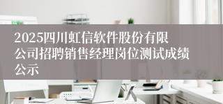 2025四川虹信软件股份有限公司招聘销售经理岗位测试成绩公示
