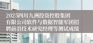 2025四川九洲投资控股集团有限公司软件与数据智能军团招聘前沿技术研究经理等测试成绩公示